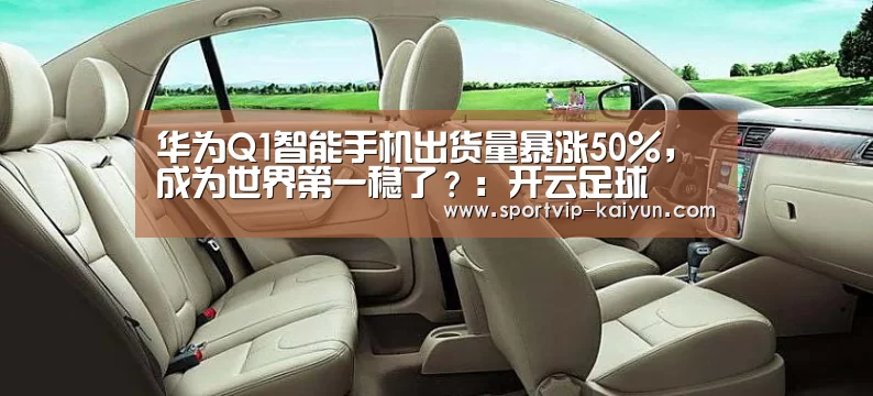 华为Q1智能手机出货量暴涨50%,成为世界第一稳了?:开云足球(图1) 开云体育