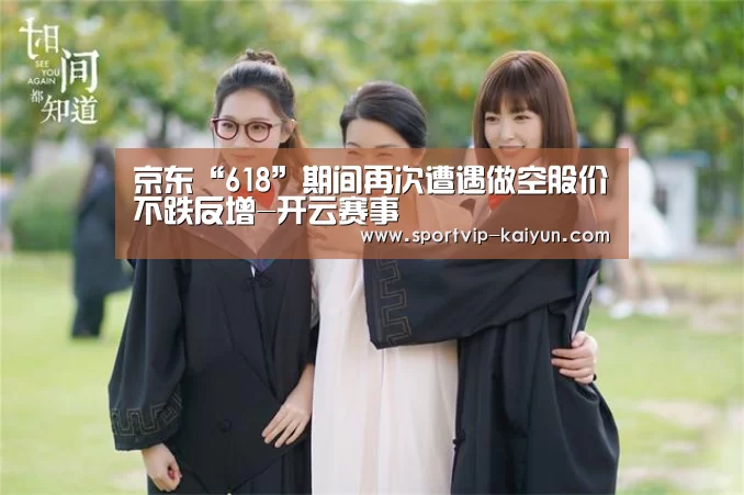 京东“618”期间再次遭遇做空股价不跌反增-开云赛事(图1) 开云赛事